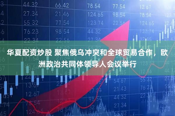 华夏配资炒股 聚焦俄乌冲突和全球贸易合作，欧洲政治共同体领导人会议举行