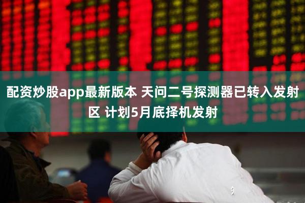 配资炒股app最新版本 天问二号探测器已转入发射区 计划5月底择机发射