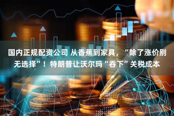 国内正规配资公司 从香蕉到家具，“除了涨价别无选择”！特朗普让沃尔玛“吞下”关税成本