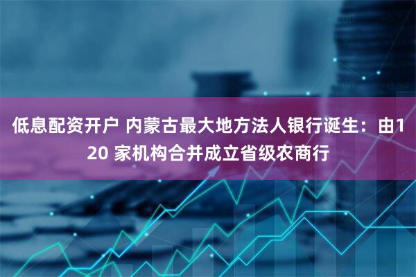 低息配资开户 内蒙古最大地方法人银行诞生：由120 家机构合并成立省级农商行