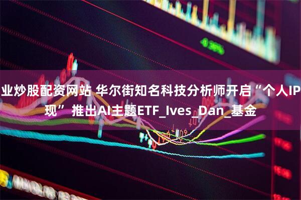 专业炒股配资网站 华尔街知名科技分析师开启“个人IP变现” 推出AI主题ETF_Ives_Dan_基金