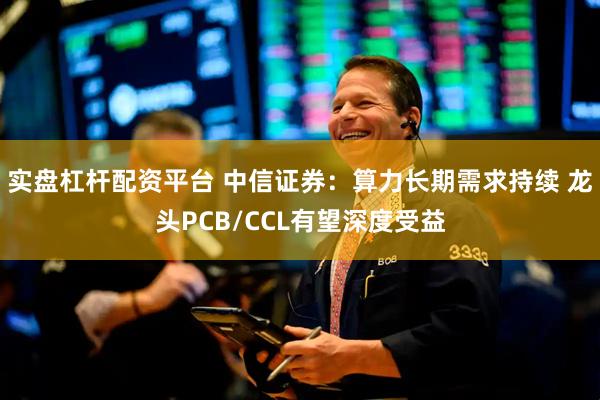 实盘杠杆配资平台 中信证券：算力长期需求持续 龙头PCB/CCL有望深度受益