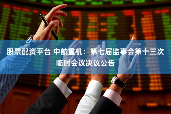 股票配资平台 中航重机：第七届监事会第十三次临时会议决议公告
