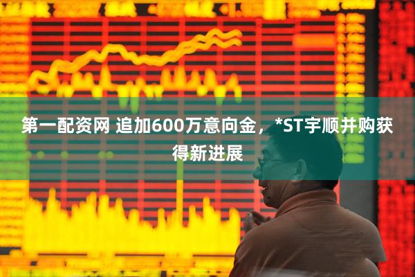 第一配资网 追加600万意向金，*ST宇顺并购获得新进展