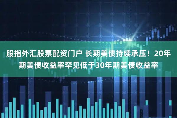 股指外汇股票配资门户 长期美债持续承压！20年期美债收益率罕见低于30年期美债收益率