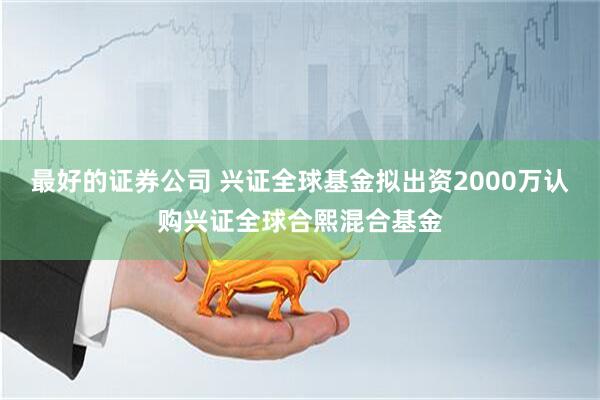 最好的证券公司 兴证全球基金拟出资2000万认购兴证全球合熙混合基金