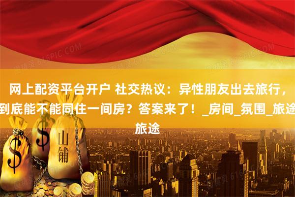 网上配资平台开户 社交热议：异性朋友出去旅行，到底能不能同住一间房？答案来了！_房间_氛围_旅途