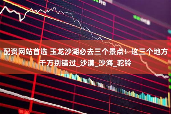 配资网站首选 玉龙沙湖必去三个景点！这三个地方千万别错过_沙漠_沙海_驼铃