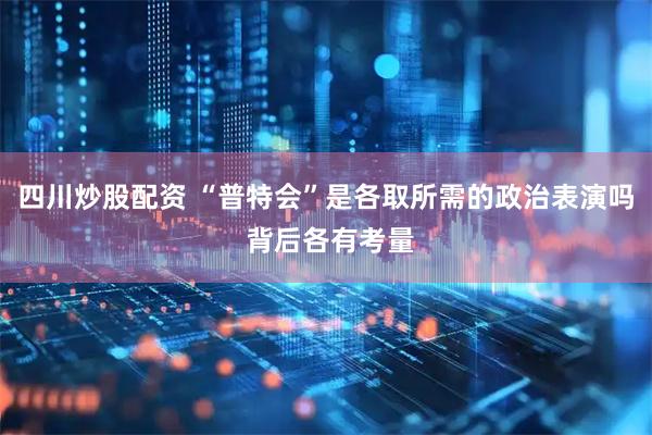 四川炒股配资 “普特会”是各取所需的政治表演吗 背后各有考量