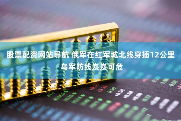 股票配资网站导航 俄军在红军城北线穿插12公里 乌军防线岌岌可危