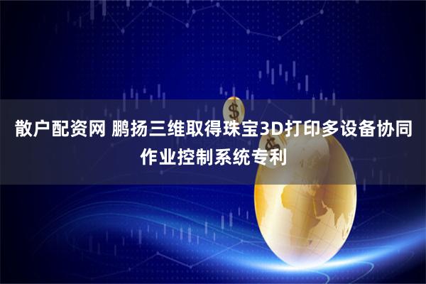 散户配资网 鹏扬三维取得珠宝3D打印多设备协同作业控制系统专利